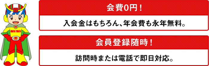 会費0円。入会金はもちろん、年会費も永年無料。会員登録も随時行っています。訪問時、または電話で即日対応します。